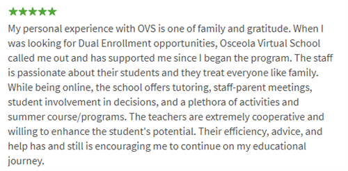 My personal experience with OVS is one of family and gratitude. When I was looking for Dual Enrollment opportunities, Osceola Virtual School called me out and has supported me since I began the program. The staff is passionate about their students and they treat everyone like family. While being online, the school offers tutoring, staff-parent meetings, student involvement in decisions, and a plethora of activities and summer course/programs. The teachers are extremely cooperative and willing to enhance the student's potential. Their efficiency, advice, and help has and still is encouraging me to continue on my educational journey.